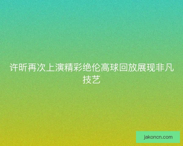 许昕再次上演精彩绝伦高球回放展现非凡技艺