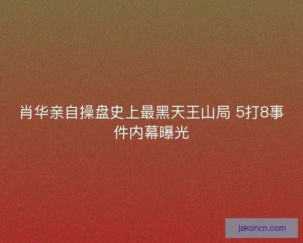 肖华亲自操盘史上最黑天王山局 5打8事件内幕曝光