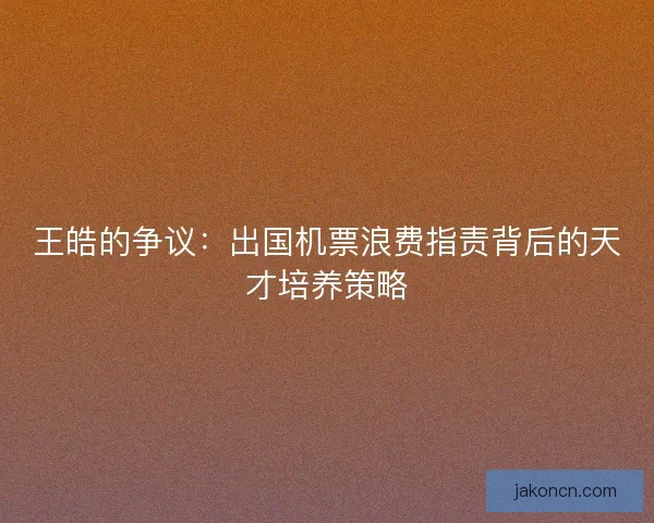 王皓的争议：出国机票浪费指责背后的天才培养策略