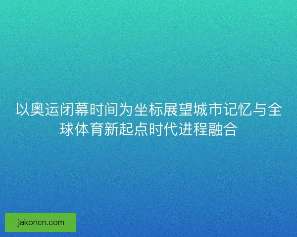 以奥运闭幕时间为坐标展望城市记忆与全球体育新起点时代进程融合