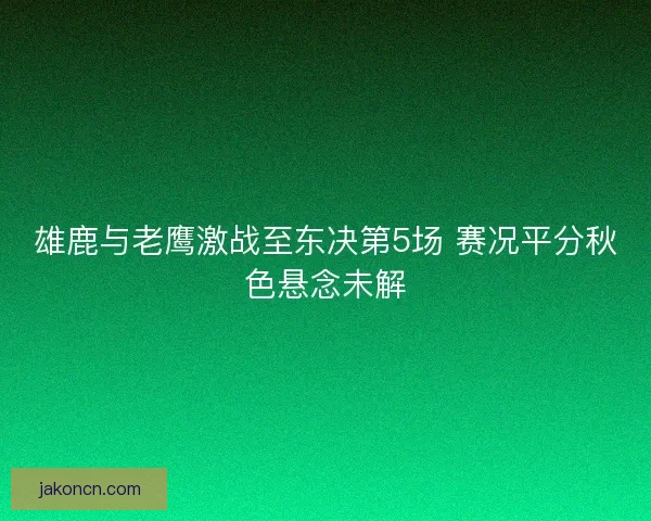 雄鹿与老鹰激战至东决第5场 赛况平分秋色悬念未解