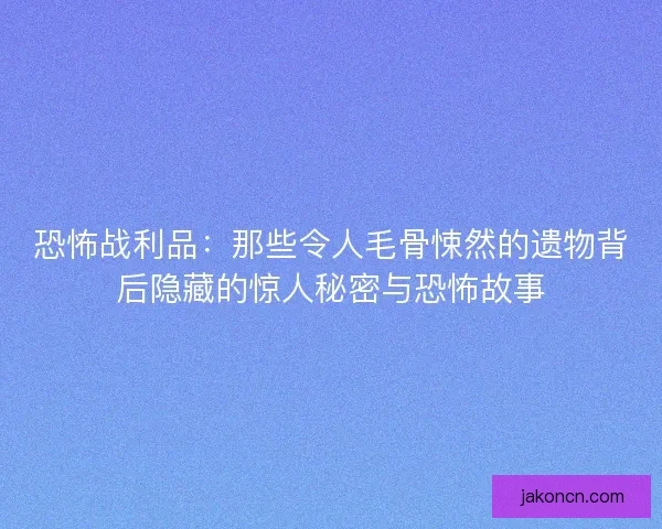 恐怖战利品：那些令人毛骨悚然的遗物背后隐藏的惊人秘密与恐怖故事