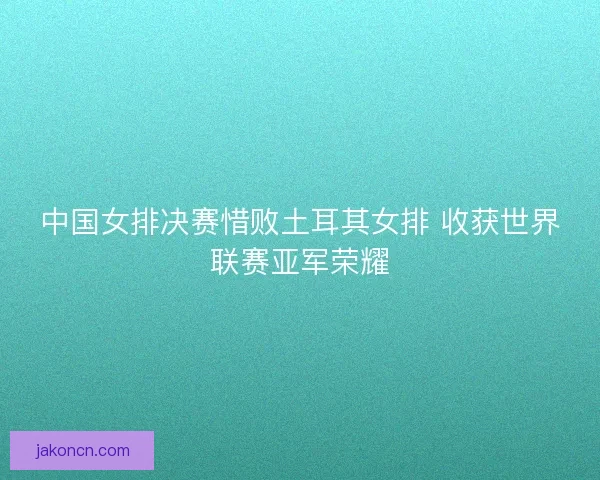 中国女排决赛惜败土耳其女排 收获世界联赛亚军荣耀