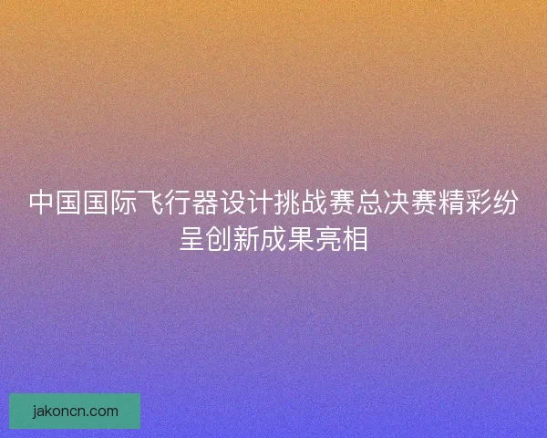 中国国际飞行器设计挑战赛总决赛精彩纷呈创新成果亮相
