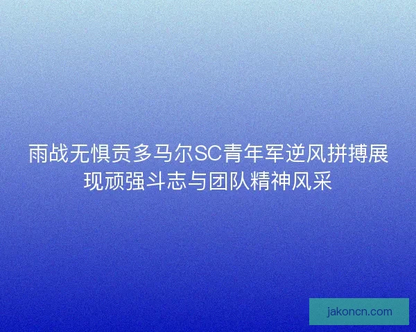 雨战无惧贡多马尔SC青年军逆风拼搏展现顽强斗志与团队精神风采