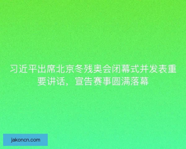 习近平出席北京冬残奥会闭幕式并发表重要讲话，宣告赛事圆满落幕