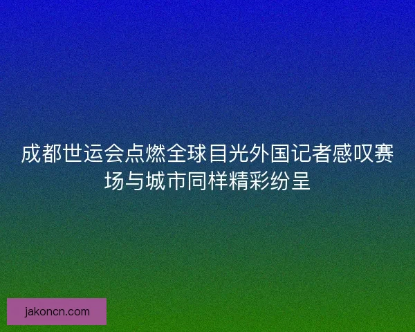 成都世运会点燃全球目光外国记者感叹赛场与城市同样精彩纷呈