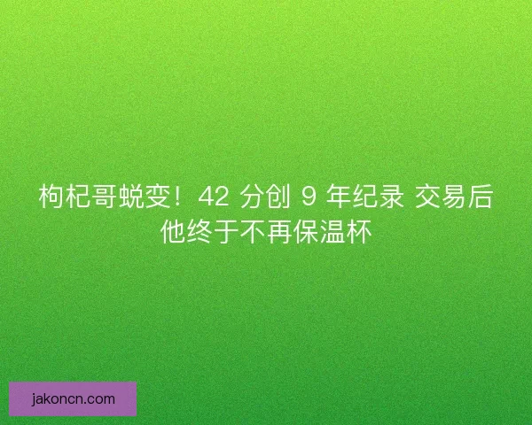 枸杞哥蜕变！42 分创 9 年纪录 交易后他终于不再保温杯