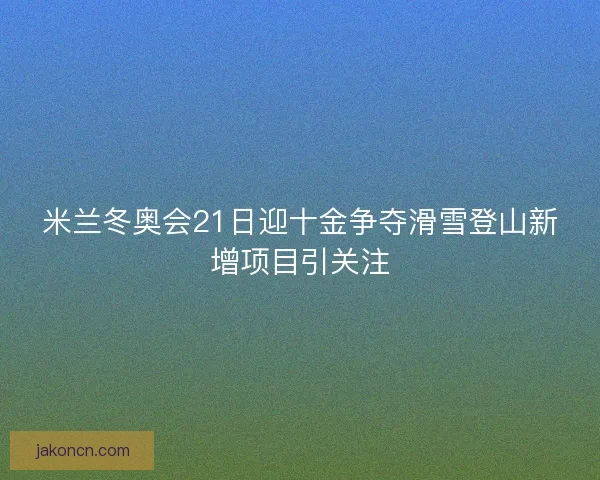 米兰冬奥会21日迎十金争夺滑雪登山新增项目引关注