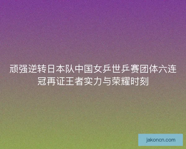 顽强逆转日本队中国女乒世乒赛团体六连冠再证王者实力与荣耀时刻