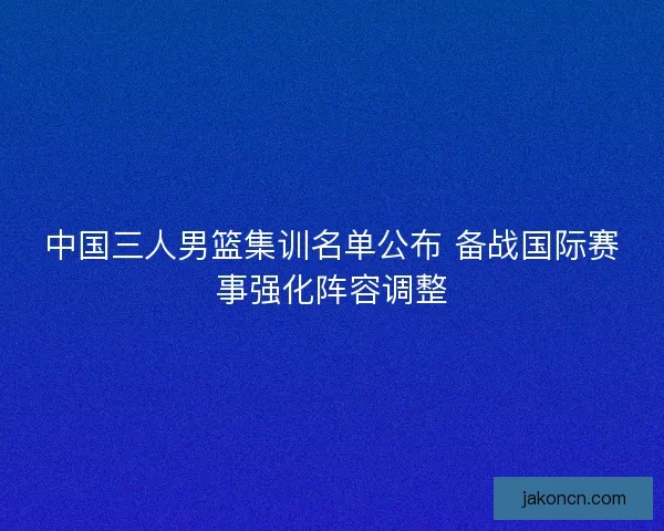 中国三人男篮集训名单公布 备战国际赛事强化阵容调整