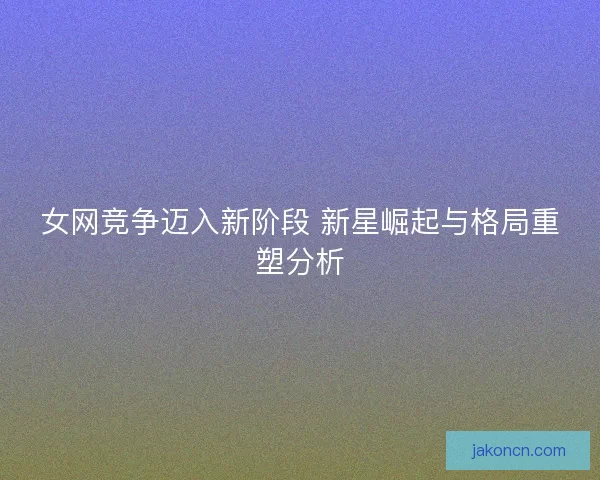 女网竞争迈入新阶段 新星崛起与格局重塑分析