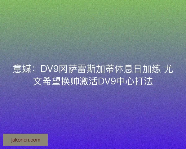 意媒：DV9冈萨雷斯加蒂休息日加练 尤文希望换帅激活DV9中心打法