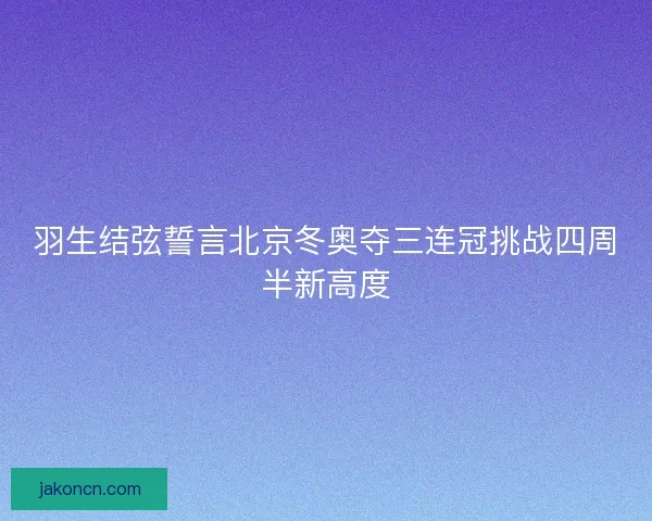 羽生结弦誓言北京冬奥夺三连冠挑战四周半新高度