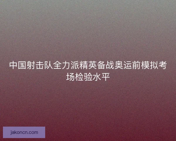 中国射击队全力派精英备战奥运前模拟考场检验水平