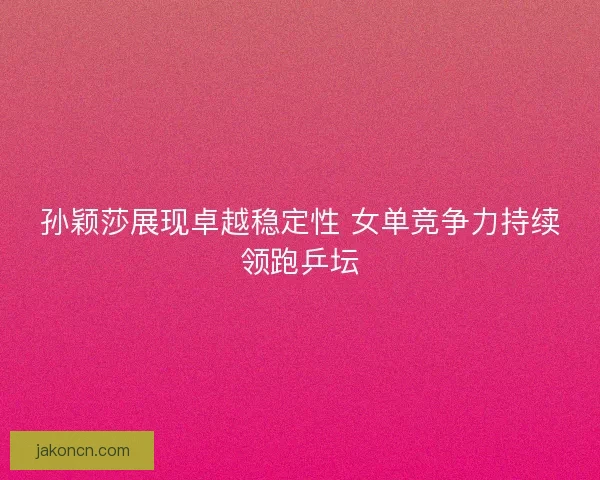 孙颖莎展现卓越稳定性 女单竞争力持续领跑乒坛